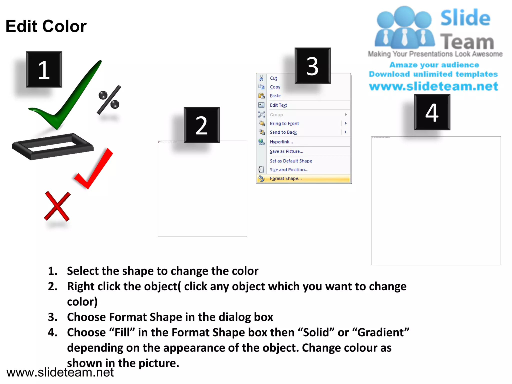 Edit Color

     1                                                3

                                  2                                          4




      1. Select the shape to change the color
      2. Right click the object( click any object which you want to change
          color)
      3. Choose Format Shape in the dialog box
      4. Choose “Fill” in the Format Shape box then “Solid” or “Gradient”
          depending on the appearance of the object. Change colour as
          shown in the picture.
www.slideteam.net
 