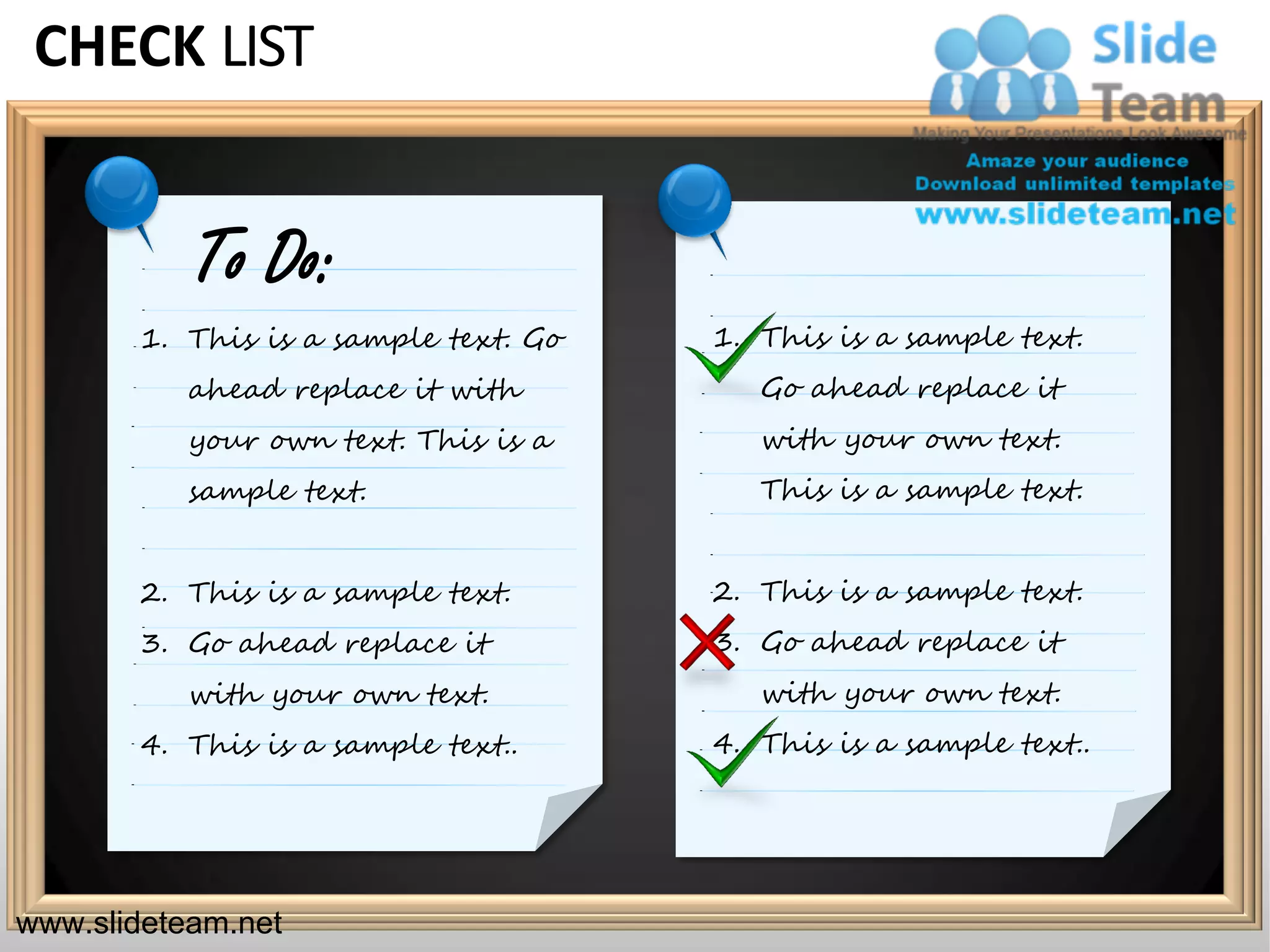 CHECK LIST


           To Do:
       1. This is a sample text. Go   1. This is a sample text.
           ahead replace it with         Go ahead replace it
           your own text. This is a      with your own text.
           sample text.                  This is a sample text.


       2. This is a sample text.      2. This is a sample text.
       3. Go ahead replace it         3. Go ahead replace it
           with your own text.           with your own text.
       4. This is a sample text..     4. This is a sample text..




www.slideteam.net                                                  Your Logo
 