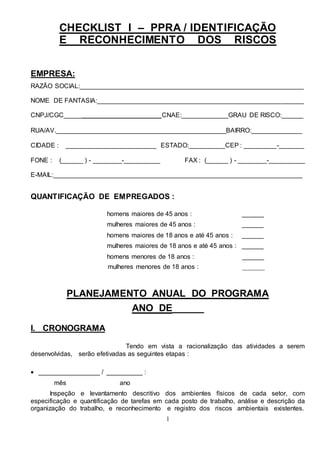 1
CHECKLIST I – PPRA / IDENTIFICAÇÃO
E RECONHECIMENTO DOS RISCOS
EMPRESA:
RAZÃO SOCIAL:______________________________________________________________
NOME DE FANTASIA:_________________________________________________________
CNPJ/CGC___________________________CNAE:_____________GRAU DE RISCO:______
RUA/AV._______________________________________________BAIRRO:______________
CIDADE : _________________________ ESTADO:__________CEP : _________-_______
FONE : (______ ) - ________-__________ FAX : (______ ) - ________-__________
E-MAIL:_____________________________________________________________________
QUANTIFICAÇÃO DE EMPREGADOS :
homens maiores de 45 anos : ______
mulheres maiores de 45 anos : ______
homens maiores de 18 anos e até 45 anos : ______
mulheres maiores de 18 anos e até 45 anos : ______
homens menores de 18 anos : ______
mulheres menores de 18 anos : _______
PLANEJAMENTO ANUAL DO PROGRAMA
ANO DE______
I. CRONOGRAMA
Tendo em vista a racionalização das atividades a serem
desenvolvidas, serão efetivadas as seguintes etapas :
 _________________ / __________ :
mês ano
Inspeção e levantamento descritivo dos ambientes físicos de cada setor, com
especificação e quantificação de tarefas em cada posto de trabalho, análise e descrição da
organização do trabalho, e reconhecimento e registro dos riscos ambientais existentes.
 