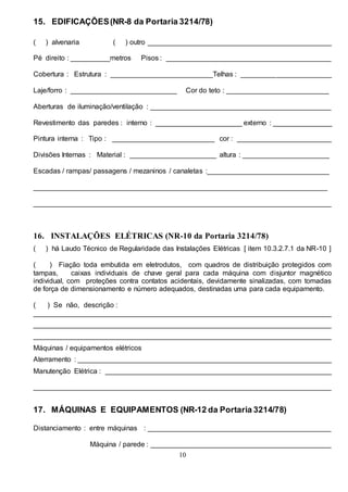 10
15. EDIFICAÇÕES(NR-8 da Portaria 3214/78)
( ) alvenaria ( ) outro _______________________________________________
Pé direito : __________metros Pisos : __________________________________________
Cobertura : Estrutura : __________________________Telhas : _______________________
Laje/forro : ___________________________ Cor do teto : __________________________
Aberturas de iluminação/ventilação : ______________________________________________
Revestimento das paredes : interno : ______________________ externo : _______________
Pintura interna : Tipo : __________________________ cor : ________________________
Divisões Internas : Material : ______________________ altura : ______________________
Escadas / rampas/ passagens / mezaninos / canaletas :_______________________________
___________________________________________________________________________
____________________________________________________________________________
16. INSTALAÇÕES ELÉTRICAS (NR-10 da Portaria 3214/78)
( ) há Laudo Técnico de Regularidade das Instalações Elétricas [ item 10.3.2.7.1 da NR-10 ]
( ) Fiação toda embutida em eletrodutos, com quadros de distribuição protegidos com
tampas, caixas individuais de chave geral para cada máquina com disjuntor magnético
individual, com proteções contra contatos acidentais, devidamente sinalizadas, com tomadas
de força de dimensionamento e número adequados, destinadas uma para cada equipamento.
( ) Se não, descrição :
____________________________________________________________________________
____________________________________________________________________________
____________________________________________________________________________
Máquinas / equipamentos elétricos
Aterramento : _________________________________________________________________
Manutenção Elétrica : __________________________________________________________
____________________________________________________________________________
17. MÁQUINAS E EQUIPAMENTOS (NR-12 da Portaria 3214/78)
Distanciamento : entre máquinas : _______________________________________________
Máquina / parede : ______________________________________________
 