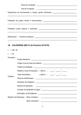11
Áreas de circulação : ____________________________________________
Vias de circulação : ____________________________________________
Dispositivos de Acionamento e chaves gerais individuais : __________________________
____________________________________________________________________________
Proteções de partes móveis e transmissões : _____________________________________
____________________________________________________________________________
Proteções contra rupturas e partículas : __________________________________________
____________________________________________________________________________
Motosserras / Cilindros de Massa : ______________________________________________
____________________________________________________________________________
18. CALDEIRAS (NR-13 da Portaria 3214/78)
( ) não há.
( ) há
Prontuário :
Projeto Mecânico: __________________________________________________
Projeto Civil da Casa de Caldeira : _____________________________________
Projeto de Instalação : _______________________________________________
Relatório Anual de Inspeção : ( ultimo ) - ____ / _____ / _____
Teste Hidrostático : ( ultimo ) - ____ / _____ / _____
Caldeira :
Placa de Identificação : _____________________________________________
Indicação de Categoria : _____________________________________________
Manual de Operação : _____________________________________________
Controle de Qualidade da água : ______________________________________
Iluminação de Emergência : __________________________________________
Registro de Segurança : ultima anotação : _______________________________________
ultima assinatura : ________________________________________
 