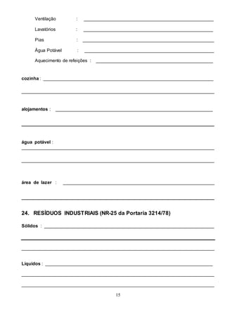 15
Ventilação : ___________________________________________________
Lavatórios : ___________________________________________________
Pias : ____________________________________________________
Água Potável : ___________________________________________________
Aquecimento de refeições : ______________________________________________
cozinha : ___________________________________________________________________
____________________________________________________________________________
alojamentos : ______________________________________________________________
____________________________________________________________________________
água potável :
____________________________________________________________________________
____________________________________________________________________________
área de lazer : ____________________________________________________________
____________________________________________________________________________
24. RESÍDUOS INDUSTRIAIS (NR-25 da Portaria 3214/78)
Sólidos : ___________________________________________________________________
____________________________________________________________________________
Líquidos : __________________________________________________________________
____________________________________________________________________________
____________________________________________________________________________
 