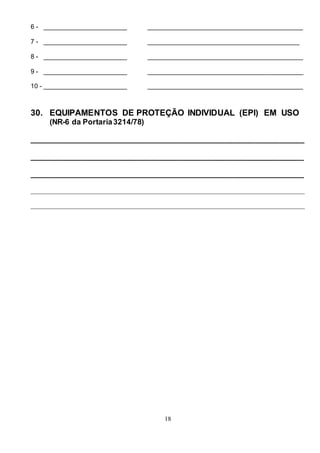 18
6 - _______________________ ___________________________________________
7 - _______________________ __________________________________________
8 - _______________________ ___________________________________________
9 - _______________________ ___________________________________________
10 - _______________________ ___________________________________________
30. EQUIPAMENTOS DE PROTEÇÃO INDIVIDUAL (EPI) EM USO
(NR-6 da Portaria3214/78)
_________________________________________________________________
_________________________________________________________________
_________________________________________________________________
_____________________________________________________________________________________
_____________________________________________________________________________________
 