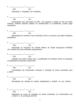 2
 _________________ / __________ :
mês ano
Elaboração e divulgação dos resultados.
 _________________ / __________ :
mês ano
Apresentação para apreciação da CIPA que registrará a análise em ata de reunião
ordinária, emitindo eventuais pedidos de esclarecimento ou providências, quando julgar
necessárias.
 _________________ / __________ :
mês ano
Mensurações de eventuais riscos ambientais, físicos ou químicos, que exijam avaliações
quantitativas.
 _________________ / __________ :
mês ano
Atualização do Programa de Controle Médico de Sáude Ocupacional (PCMSO)
com inclusão dos riscos ambientais diagnosticados.
 _________________ / __________ :
mês ano
Avaliação dos dados obtidos para a quantificação de eventuais índices de exposição
ou diagnósticos de doenças ocupacionais.
 _________________ / __________ :
mês ano
Formalização dos treinamentos indicados e indicação de temas importantes para
a SIPAT.
 _________________ / __________ :
mês ano
Reavaliação das medidas de controle estabelecidas e controle de sua eficácia.
 _________________ / __________ :
mês ano
Elaboração de Laudo de Avaliação de Riscos Ambientais, em conformidade com
a NR-15 e 16 da Portaria 3214/78.
 