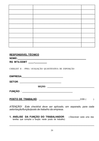20
RESPONSÁVEL TÉCNICO
NOME:__________________________________________________
RG MTb-SSMT ____._________
CHEKLIST II – PPRA / AVALIAÇÃO QUANTITATIVA DE EXPOSIÇÃO
EMPRESA:_____________________________________
SETOR: _____________________________________
SEÇÃO : __________________________________________
FUNÇÃO : _____________________________________________
POSTO DE TRABALHO : _____________________________________COD. ( )
ATENÇÃO! Este checklist deve ser aplicado, em separado, para cada
setor/seção/função/posto de trabalho da empresa.
1. ANÁLISE DA FUNÇÃO DO TRABALHADOR: ( Descrever cada uma das
tarefas que compõe a função neste posto de trabalho)
_______________________________________________________________
 