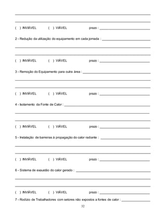 32
____________________________________________________________________________
____________________________________________________________________________
( ) INVIÁVEL ( ) VIÁVEL prazo : ____________________________
2 - Redução da utilização do equipamento em cada jornada : ___________________________
____________________________________________________________________________
____________________________________________________________________________
( ) INVIÁVEL ( ) VIÁVEL prazo : ____________________________
3 - Remoção do Equipamento para outra área : ______________________________________
____________________________________________________________________________
____________________________________________________________________________
( ) INVIÁVEL ( ) VIÁVEL prazo : ____________________________
4 - Isolamento da Fonte de Calor : ________________________________________________
___________________________________________________________________________
____________________________________________________________________________
( ) INVIÁVEL ( ) VIÁVEL prazo : ____________________________
5 - Instalação de barreiras à propagação do calor radiante : ____________________________
____________________________________________________________________________
____________________________________________________________________________
( ) INVIÁVEL ( ) VIÁVEL prazo : ____________________________
6 - Sistema de exaustão do calor gerado : __________________________________________
____________________________________________________________________________
____________________________________________________________________________
( ) INVIÁVEL ( ) VIÁVEL prazo : ____________________________
7 - Rodízio de Trabalhadores com setores não expostos a fontes de calor : ________________
 
