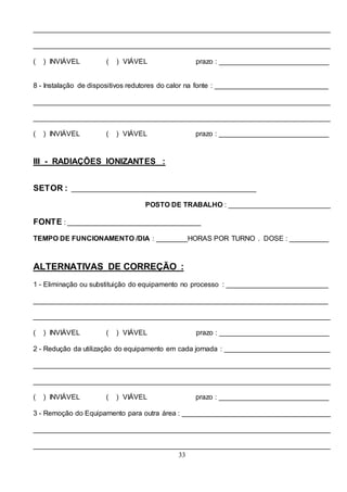 33
____________________________________________________________________________
____________________________________________________________________________
( ) INVIÁVEL ( ) VIÁVEL prazo : ____________________________
8 - Instalação de dispositivos redutores do calor na fonte : _____________________________
____________________________________________________________________________
____________________________________________________________________________
( ) INVIÁVEL ( ) VIÁVEL prazo : ____________________________
III - RADIAÇÕES IONIZANTES :
SETOR : _______________________________________________
POSTO DE TRABALHO : __________________________
FONTE : __________________________________
TEMPO DE FUNCIONAMENTO /DIA : ________HORAS POR TURNO . DOSE : __________
ALTERNATIVAS DE CORREÇÃO :
1 - Eliminação ou substituição do equipamento no processo : __________________________
___________________________________________________________________________
____________________________________________________________________________
( ) INVIÁVEL ( ) VIÁVEL prazo : ____________________________
2 - Redução da utilização do equipamento em cada jornada : ___________________________
____________________________________________________________________________
____________________________________________________________________________
( ) INVIÁVEL ( ) VIÁVEL prazo : ____________________________
3 - Remoção do Equipamento para outra área : ______________________________________
____________________________________________________________________________
____________________________________________________________________________
 