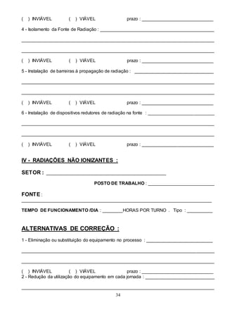 34
( ) INVIÁVEL ( ) VIÁVEL prazo : ____________________________
4 - Isolamento da Fonte de Radiação : _____________________________________________
____________________________________________________________________________
____________________________________________________________________________
( ) INVIÁVEL ( ) VIÁVEL prazo : ____________________________
5 - Instalação de barreiras à propagação de radiação : _______________________________
____________________________________________________________________________
____________________________________________________________________________
( ) INVIÁVEL ( ) VIÁVEL prazo : ____________________________
6 - Instalação de dispositivos redutores de radiação na fonte : __________________________
____________________________________________________________________________
____________________________________________________________________________
( ) INVIÁVEL ( ) VIÁVEL prazo : ____________________________
IV - RADIAÇÕES NÃO IONIZANTES :
SETOR : _______________________________________________
POSTO DE TRABALHO : __________________________
FONTE :
___________________________________________________________________________
TEMPO DE FUNCIONAMENTO /DIA : ________HORAS POR TURNO . Tipo : __________
ALTERNATIVAS DE CORREÇÃO :
1 - Eliminação ou substituição do equipamento no processo : __________________________
____________________________________________________________________________
____________________________________________________________________________
( ) INVIÁVEL ( ) VIÁVEL prazo : ____________________________
2 - Redução da utilização do equipamento em cada jornada : ___________________________
____________________________________________________________________________
 