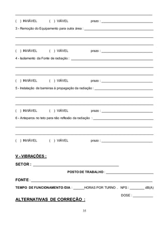 35
___________________________________________________________________________
( ) INVIÁVEL ( ) VIÁVEL prazo : ____________________________
3 - Remoção do Equipamento para outra área : ______________________________________
____________________________________________________________________________
____________________________________________________________________________
( ) INVIÁVEL ( ) VIÁVEL prazo : ____________________________
4 - Isolamento da Fonte de radiação : _____________________________________________
____________________________________________________________________________
____________________________________________________________________________
( ) INVIÁVEL ( ) VIÁVEL prazo : ____________________________
5 - Instalação de barreiras à propagação da radiação : ________________________________
____________________________________________________________________________
____________________________________________________________________________
( ) INVIÁVEL ( ) VIÁVEL prazo : ____________________________
6 - Anteparos no teto para não reflexão da radiação : _________________________________
___________________________________________________________________________
____________________________________________________________________________
( ) INVIÁVEL ( ) VIÁVEL prazo : ____________________________
V - VIBRAÇÕES :
SETOR : _______________________________________________
POSTO DE TRABALHO : __________________________
FONTE : ___________________________________________________________________
TEMPO DE FUNCIONAMENTO /DIA : ______HORAS POR TURNO . NPS : ________ dB(A)
DOSE : ___________
ALTERNATIVAS DE CORREÇÃO :
 