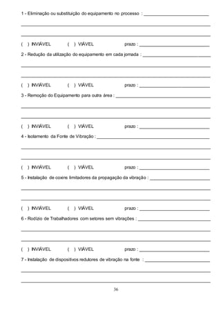 36
1 - Eliminação ou substituição do equipamento no processo : __________________________
____________________________________________________________________________
____________________________________________________________________________
( ) INVIÁVEL ( ) VIÁVEL prazo : ____________________________
2 - Redução da utilização do equipamento em cada jornada : ___________________________
____________________________________________________________________________
____________________________________________________________________________
( ) INVIÁVEL ( ) VIÁVEL prazo : ____________________________
3 - Remoção do Equipamento para outra área : ______________________________________
____________________________________________________________________________
____________________________________________________________________________
( ) INVIÁVEL ( ) VIÁVEL prazo : ____________________________
4 - Isolamento da Fonte de Vibração : _____________________________________________
____________________________________________________________________________
____________________________________________________________________________
( ) INVIÁVEL ( ) VIÁVEL prazo : ____________________________
5 - Instalação de coxins limitadores da propagação da vibração : ________________________
____________________________________________________________________________
____________________________________________________________________________
( ) INVIÁVEL ( ) VIÁVEL prazo : ____________________________
6 - Rodízio de Trabalhadores com setores sem vibrações : _____________________________
____________________________________________________________________________
____________________________________________________________________________
( ) INVIÁVEL ( ) VIÁVEL prazo : ____________________________
7 - Instalação de dispositivos redutores de vibração na fonte : __________________________
____________________________________________________________________________
____________________________________________________________________________
 