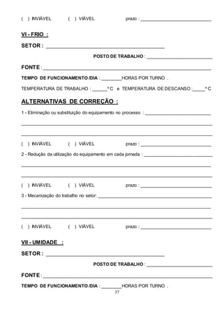 37
( ) INVIÁVEL ( ) VIÁVEL prazo : ____________________________
VI - FRIO :
SETOR : _______________________________________________
POSTO DE TRABALHO : __________________________
FONTE : ___________________________________________________________________
TEMPO DE FUNCIONAMENTO /DIA : ________HORAS POR TURNO .
TEMPERATURA DE TRABALHO : ______º C e TEMPERATURA DE DESCANSO :_____º C
ALTERNATIVAS DE CORREÇÃO :
1 - Eliminação ou substituição do equipamento no processo : __________________________
____________________________________________________________________________
____________________________________________________________________________
( ) INVIÁVEL ( ) VIÁVEL prazo : ____________________________
2 - Redução da utilização do equipamento em cada jornada : ___________________________
___________________________________________________________________________
____________________________________________________________________________
( ) INVIÁVEL ( ) VIÁVEL prazo : ____________________________
3 - Mecanização do trabalho no setor: _____________________________________________
___________________________________________________________________________
____________________________________________________________________________
( ) INVIÁVEL ( ) VIÁVEL prazo : ____________________________
VII - UMIDADE :
SETOR : _______________________________________________
POSTO DE TRABALHO : __________________________
FONTE : ___________________________________________________________________
TEMPO DE FUNCIONAMENTO /DIA : ________HORAS POR TURNO .
 