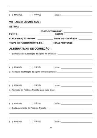 39
___________________________________________________________________________
____________________________________________________________________________
( ) INVIÁVEL ( ) VIÁVEL prazo : ____________________________
VIII - AGENTES QUÍMICOS :
SETOR : _______________________________________________
POSTO DE TRABALHO : __________________________
FONTE : ________________________________ AGENTE : ________________________
CONCENTRAÇÃO MEDIDA : ______________ LIMITE DE TOLERÂNCIA : ____________
TEMPO DE FUNCIONAMENTO /DIA : ________HORAS POR TURNO .
ALTERNATIVAS DE CORREÇÃO :
1 - Eliminação ou substituição do agente no processo : _______________________________
____________________________________________________________________________
____________________________________________________________________________
( ) INVIÁVEL ( ) VIÁVEL prazo : ____________________________
2 - Redução da utilização do agente em cada jornada : ________________________________
____________________________________________________________________________
____________________________________________________________________________
( ) INVIÁVEL ( ) VIÁVEL prazo : ____________________________
3 - Remoção do Posto de Trabalho para outra área : __________________________________
____________________________________________________________________________
____________________________________________________________________________
( ) INVIÁVEL ( ) VIÁVEL prazo : ____________________________
4 - Enclausuramento do Posto de Trabalho : _______________________________________
____________________________________________________________________________
____________________________________________________________________________
( ) INVIÁVEL ( ) VIÁVEL prazo : ____________________________
 