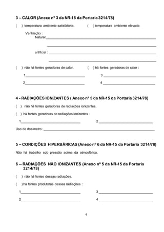 4
3 – CALOR (Anexo nº 3 da NR-15 da Portaria 3214/78)
( ) temperatura ambiente satisfatória. ( ) temperatura ambiente elevada
Ventilação :
Natural:___________________________________________________________
___________________________________________________________
artificial : __________________________________________________________
__________________________________________________________
( ) não há fontes geradoras de calor. ( ) há fontes geradoras de calor :
1________________________________ 3 ____________________________
2________________________________ 4 ____________________________
4 - RADIAÇÕES IONIZANTES ( Anexo nº 5 da NR-15 da Portaria 3214/78)
( ) não há fontes geradoras de radiações ionizantes.
( ) há fontes geradoras de radiações ionizantes :
1________________________________ 2 _____________________________
Uso de dosímetro: ____________________________________________________________
5 – CONDIÇÕES HIPERBÁRICAS (Anexo nº 6 da NR-15 da Portaria 3214/78)
Não há trabalho sob pressão acima da atmosférica.
6 -- RADIAÇÕES NÃO IONIZANTES (Anexo nº 5 da NR-15 da Portaria
3214/78)
( ) não há fontes dessas radiações.
( ) há fontes produtoras dessas radiações :
1________________________________ 3 _____________________________
2________________________________ 4 _____________________________
 