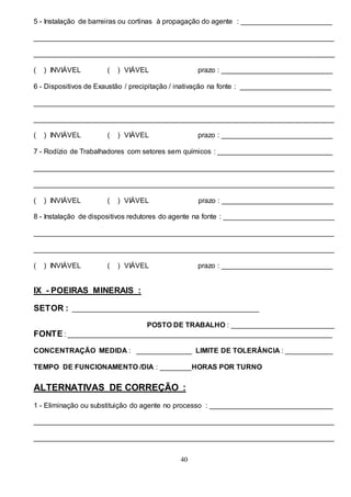 40
5 - Instalação de barreiras ou cortinas à propagação do agente : _______________________
____________________________________________________________________________
____________________________________________________________________________
( ) INVIÁVEL ( ) VIÁVEL prazo : ____________________________
6 - Dispositivos de Exaustão / precipitação / inativação na fonte : _______________________
____________________________________________________________________________
____________________________________________________________________________
( ) INVIÁVEL ( ) VIÁVEL prazo : ____________________________
7 - Rodízio de Trabalhadores com setores sem químicos : _____________________________
____________________________________________________________________________
____________________________________________________________________________
( ) INVIÁVEL ( ) VIÁVEL prazo : ____________________________
8 - Instalação de dispositivos redutores do agente na fonte : ____________________________
____________________________________________________________________________
____________________________________________________________________________
( ) INVIÁVEL ( ) VIÁVEL prazo : ____________________________
IX - POEIRAS MINERAIS :
SETOR : _______________________________________________
POSTO DE TRABALHO : __________________________
FONTE : ___________________________________________________________________
CONCENTRAÇÃO MEDIDA : ______________ LIMITE DE TOLERÂNCIA : ____________
TEMPO DE FUNCIONAMENTO /DIA : ________HORAS POR TURNO
ALTERNATIVAS DE CORREÇÃO :
1 - Eliminação ou substituição do agente no processo : _______________________________
____________________________________________________________________________
____________________________________________________________________________
 