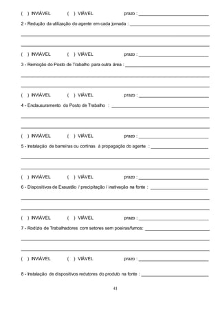 41
( ) INVIÁVEL ( ) VIÁVEL prazo : ____________________________
2 - Redução da utilização do agente em cada jornada : ________________________________
____________________________________________________________________________
____________________________________________________________________________
( ) INVIÁVEL ( ) VIÁVEL prazo : ____________________________
3 - Remoção do Posto de Trabalho para outra área : __________________________________
____________________________________________________________________________
____________________________________________________________________________
( ) INVIÁVEL ( ) VIÁVEL prazo : ____________________________
4 - Enclausuramento do Posto de Trabalho : _______________________________________
____________________________________________________________________________
____________________________________________________________________________
( ) INVIÁVEL ( ) VIÁVEL prazo : ____________________________
5 - Instalação de barreiras ou cortinas à propagação do agente : _______________________
____________________________________________________________________________
____________________________________________________________________________
( ) INVIÁVEL ( ) VIÁVEL prazo : ____________________________
6 - Dispositivos de Exaustão / precipitação / inativação na fonte : _______________________
____________________________________________________________________________
____________________________________________________________________________
( ) INVIÁVEL ( ) VIÁVEL prazo : ____________________________
7 - Rodízio de Trabalhadores com setores sem poeiras/fumos: __________________________
____________________________________________________________________________
____________________________________________________________________________
( ) INVIÁVEL ( ) VIÁVEL prazo : ____________________________
8 - Instalação de dispositivos redutores do produto na fonte : ___________________________
 