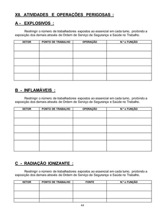44
XII. ATIVIDADES E OPERAÇÕES PERIGOSAS :
A - EXPLOSIVOS :
Restringir o número de trabalhadores expostos ao essencial em cada turno, proibindo a
exposição dos demais através de Ordem de Serviço de Segurança e Saúde no Trabalho.
SETOR PONTO DE TRABALHO OPERAÇÃO N.º e FUNÇÃO
B - INFLAMÁVEIS :
Restringir o número de trabalhadores expostos ao essencial em cada turno, proibindo a
exposição dos demais através de Ordem de Serviço de Segurança e Saúde no Trabalho.
SETOR PONTO DE TRABALHO OPERAÇÃO N.º e FUNÇÃO
C - RADIAÇÃO IONIZANTE :
Restringir o número de trabalhadores expostos ao essencial em cada turno, proibindo a
exposição dos demais através de Ordem de Serviço de Segurança e Saúde no Trabalho.
SETOR PONTO DE TRABALHO FONTE N.º e FUNÇÃO
 
