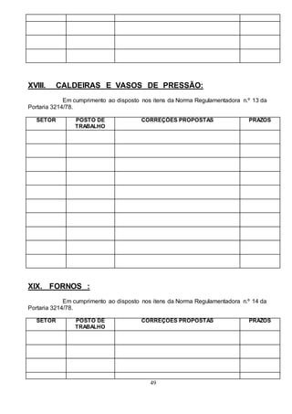 49
XVIII. CALDEIRAS E VASOS DE PRESSÃO:
Em cumprimento ao disposto nos itens da Norma Regulamentadora n.º 13 da
Portaria 3214/78.
SETOR POSTO DE
TRABALHO
CORREÇÕES PROPOSTAS PRAZOS
XIX. FORNOS :
Em cumprimento ao disposto nos itens da Norma Regulamentadora n.º 14 da
Portaria 3214/78.
SETOR POSTO DE
TRABALHO
CORREÇÕES PROPOSTAS PRAZOS
 