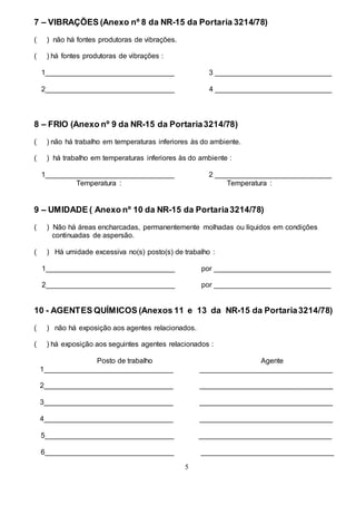 5
7 – VIBRAÇÕES (Anexo nº 8 da NR-15 da Portaria 3214/78)
( ) não há fontes produtoras de vibrações.
( ) há fontes produtoras de vibrações :
1________________________________ 3 _____________________________
2________________________________ 4 _____________________________
8 – FRIO (Anexo nº 9 da NR-15 da Portaria3214/78)
( ) não há trabalho em temperaturas inferiores às do ambiente.
( ) há trabalho em temperaturas inferiores às do ambiente :
1________________________________ 2 _____________________________
Temperatura : Temperatura :
9 – UMIDADE ( Anexo nº 10 da NR-15 da Portaria3214/78)
( ) Não há áreas encharcadas, permanentemente molhadas ou líquidos em condições
continuadas de aspersão.
( ) Há umidade excessiva no(s) posto(s) de trabalho :
1________________________________ por _____________________________
2________________________________ por _____________________________
10 - AGENTES QUÍMICOS (Anexos 11 e 13 da NR-15 da Portaria3214/78)
( ) não há exposição aos agentes relacionados.
( ) há exposição aos seguintes agentes relacionados :
Posto de trabalho Agente
1________________________________ _________________________________
2________________________________ _________________________________
3________________________________ _________________________________
4________________________________ _________________________________
5________________________________ _________________________________
6________________________________ _________________________________
 