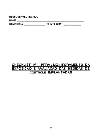 54
RESPONSÁVEL TÉCNICO
NOME:__________________________________________________
CRM / CREA ________________ RG MTb-SSMT ____._________
CHECKLIST IV - PPRA / MONITORAMENTO DA
EXPOSIÇÃO E AVALIAÇÃO DAS MEDIDAS DE
CONTROLE IMPLANTADAS
 