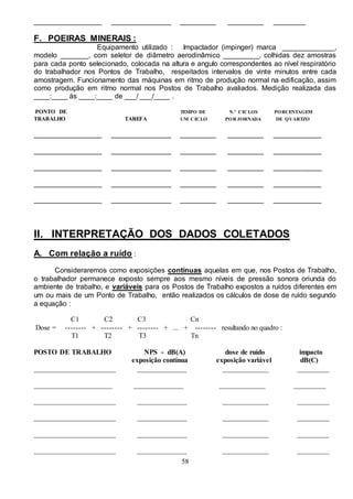 58
_________________ _______________ _________ _________ ________
F. POEIRAS MINERAIS :
Equipamento utilizado : Impactador (impinger) marca _____________,
modelo _______, com seletor de diâmetro aerodinâmico _________, colhidas dez amostras
para cada ponto selecionado, colocada na altura e angulo correspondentes ao nível respiratório
do trabalhador nos Pontos de Trabalho, respeitados intervalos de vinte minutos entre cada
amostragem. Funcionamento das máquinas em ritmo de produção normal na edificação, assim
como produção em ritmo normal nos Postos de Trabalho avaliados. Medição realizada das
____:____ às ____:____ de ___/ ___/____ .
PONTO DE TEMPO DE N.º CICLOS PORCENTAGEM
TRABALHO TAREFA UM CICLO POR JORNADA DE QUARTZO
_________________ _______________ _________ _________ ____________
_________________ _______________ _________ _________ ____________
_________________ _______________ _________ _________ ____________
_________________ _______________ _________ _________ ____________
_________________ _______________ _________ _________ ____________
II. INTERPRETAÇÃO DOS DADOS COLETADOS
A. Com relação a ruído :
Consideraremos como exposições contínuas aquelas em que, nos Postos de Trabalho,
o trabalhador permanece exposto sempre aos mesmo níveis de pressão sonora oriunda do
ambiente de trabalho, e variáveis para os Postos de Trabalho expostos a ruídos diferentes em
um ou mais de um Ponto de Trabalho, então realizados os cálculos de dose de ruído segundo
a equação :
C1 C2 C3 Cn
Dose = -------- + -------- + -------- + ... + -------- resultando no quadro :
T1 T2 T3 Tn
POSTO DE TRABALHO NPS - dB(A) dose de ruído impacto
exposição contínua exposição variável dB(C)
_______________________ ______________ _____________ _________
______________________ ______________ _____________ _________
_______________________ ______________ _____________ _________
_______________________ ______________ _____________ _________
_______________________ ______________ _____________ _________
_______________________ ______________ _____________ _________
 