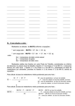 59
_______________________ ______________ _____________ _________
_______________________ ______________ _____________ _________
_______________________ ______________ _____________ _________
_______________________ ______________ _____________ _________
_______________________ ______________ _____________ _________
_______________________ ______________ _____________ _________
_______________________ ______________ _____________ _________
_______________________ ______________ _____________ _________
_______________________ ______________ _____________ _________
_______________________ ______________ _____________ _________
B. Com relação a calor :
Realizados os cálculos de IBUTG conforme a equações :
* sem carga solar : IBUTG = 0,7 . tbn + 0,3 . tg
* com carga solar : IBUTG = 0,7 . tbn + 0,1 . tbs + 0,2 . tg
onde :
tbn = temperatura de bulbo úmido natural
tg = temperatura de globo
tbs = temperatura de bulbo seco
Realizadas análise das funções em cada Posto de Trabalho, considerados os critérios
de descanso no próprio local de trabalho ( Quadro n.º 1 do Anexo n.º 3 da NR-15 ) e descanso
térmico em outro local ( Quadro n.º 2 do Anexo n.º 3 da NR-15 ), respeitadas as taxas de
metabolismo por atividades, previstas no Quadro n.º 3 do Anexo n.º 3 da NR-15, usando as
equações :
Para cálculo da taxa de metabolismo média ponderada para uma hora :
__ Mt . Tt + Md . Td Mt - taxa de metabolismo no local de trabalho
M = ---------------------------- Tt - soma dos minutos no local de trabalho, por hora
60 Md - taxa de metabolismo no local de descanso térmico
Td - soma dos minutos no local de descanso térmico
e
Para cálculo da taxa de metabolismo médio ponderado para uma hora :
______ IBUTGt . Tt + IBUTGd . Td IBUTGt - IBUTG no local de trabalho
IBUTG = ------------------------------------ Tt - soma dos minutos no local de trabalho, por hora
60 IBUTGd - IBUTG no local de descanso térmico
Td - soma dos minutos no local de descanso térmico
 