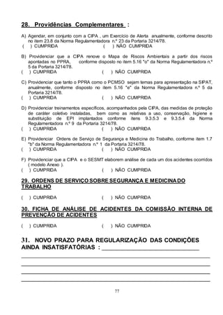 77
28. Providências Complementares :
A) Agendar, em conjunto com a CIPA , um Exercício de Alerta anualmente, conforme descrito
no item 23.8 da Norma Regulamentadora n.º 23 da Portaria 3214/78.
( ) CUMPRIDA ( ) NÃO CUMPRIDA
B) Providenciar que a CIPA renove o Mapa de Riscos Ambientais a partir dos riscos
apontadas no PPRA, conforme disposto no item 5.16 "o" da Norma Regulamentadora n.º
5 da Portaria 3214/78.
( ) CUMPRIDA ( ) NÃO CUMPRIDA
C) Providenciar que tanto o PPRA como o PCMSO sejam temas para apresentação na SIPAT,
anualmente, conforme disposto no item 5.16 "e" da Norma Regulamentadora n.º 5 da
Portaria 3214/78.
( ) CUMPRIDA ( ) NÃO CUMPRIDA
D) Providenciar treinamentos específicos, acompanhados pela CIPA, das medidas de proteção
de caráter coletivo instaladas, bem como as relativas a uso, conservação, higiene e
substituição de EPI implantados conforme itens 9.3.5.3 e 9.3.5.4 da Norma
Regulamentadora n.º 9 da Portaria 3214/78.
( ) CUMPRIDA ( ) NÃO CUMPRIDA
E) Providenciar Ordens de Serviço de Segurança e Medicina do Trabalho, conforme item 1.7
"b" da Norma Regulamentadora n.º 1 da Portaria 3214/78.
( ) CUMPRIDA ( ) NÃO CUMPRIDA
F) Providenciar que a CIPA e o SESMT elaborem análise de cada um dos acidentes ocorridos
( modelo Anexo ).
( ) CUMPRIDA ( ) NÃO CUMPRIDA
29. ORDENS DE SERVIÇO SOBRE SEGURANÇA E MEDICINADO
TRABALHO
( ) CUMPRIDA ( ) NÃO CUMPRIDA
30. FICHA DE ANÁLISE DE ACIDENTES DA COMISSÃO INTERNA DE
PREVENÇÃO DE ACIDENTES
( ) CUMPRIDA ( ) NÃO CUMPRIDA
31. NOVO PRAZO PARA REGULARIZAÇÃO DAS CONDIÇÕES
AINDA INSATISFATÓRIAS : _____________________________
________________________________________________________
________________________________________________________
________________________________________________________
________________________________________________________
 
