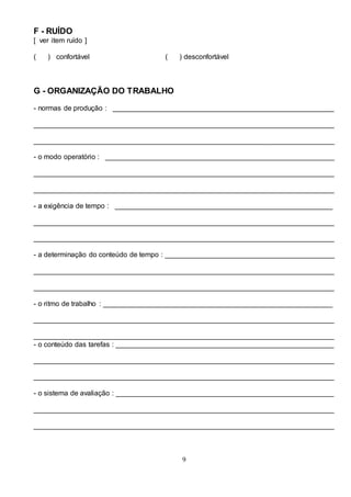 9
F - RUÍDO
[ ver item ruído ]
( ) confortável ( ) desconfortável
G - ORGANIZAÇÃO DO TRABALHO
- normas de produção : ________________________________________________________
____________________________________________________________________________
____________________________________________________________________________
- o modo operatório : __________________________________________________________
____________________________________________________________________________
____________________________________________________________________________
- a exigência de tempo : _______________________________________________________
____________________________________________________________________________
____________________________________________________________________________
- a determinação do conteúdo de tempo : ___________________________________________
____________________________________________________________________________
____________________________________________________________________________
- o ritmo de trabalho : __________________________________________________________
____________________________________________________________________________
____________________________________________________________________________
- o conteúdo das tarefas : _______________________________________________________
____________________________________________________________________________
____________________________________________________________________________
- o sistema de avaliação : _______________________________________________________
____________________________________________________________________________
____________________________________________________________________________
 