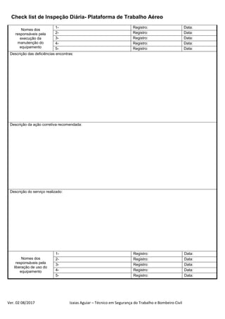 Check list de Inspeção Diária- Plataforma de Trabalho Aéreo
Ver. 02 08/2017 Izaias Aguiar – Técnico em Segurança do Trabalho e Bombeiro Civil
Nomes dos
responsáveis pela
execução da
manutenção do
equipamento
1- Registro: Data:
2- Registro: Data:
3- Registro: Data:
4- Registro: Data:
5- Registro: Data:
Descrição das deficiências encontras:
Descrição da ação corretiva recomendada:
Descrição do serviço realizado:
Nomes dos
responsáveis pela
liberação de uso do
equipamento
1- Registro: Data:
2- Registro: Data:
3- Registro: Data:
4- Registro: Data:
5- Registro: Data:
 