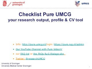 1 
Checklist Pure UMCG 
your research output, profile & CV tool 
• Info: http://pure.umcg.nl/login: https://pure.rug.nl/admin 
• Our YouTube Channel with Pure Video’s’ 
• our FAQ list or the FAQs RuG Etalage site. 
• Twitter: @researchUMCG 
 