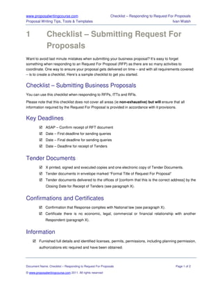 www.proposalwritingcourse.com                               Checklist – Responding to Request For Proposals
Proposal Writing Tips, Tools & Templates                                                        Ivan Walsh


1              Checklist – Submitting Request For
               Proposals
Want to avoid last minute mistakes when submitting your business proposal? It’s easy to forget
something when responding to an Request For Proposal (RFP) as there are so many activities to
coordinate. One way to ensure your proposal gets delivered on time – and with all requirements covered
– is to create a checklist. Here’s a sample checklist to get you started.


Checklist – Submitting Business Proposals
You can use this checklist when responding to RFPs, ITTs and RFIs.

Please note that this checklist does not cover all areas (ie non-exhaustive) but will ensure that all
information required by the Request For Proposal is provided in accordance with it provisions.


Key Deadlines
              ASAP – Confirm receipt of RFT document
              Date – First deadline for sending queries
              Date – Final deadline for sending queries
              Date – Deadline for receipt of Tenders


Tender Documents
              X printed, signed and executed copies and one electronic copy of Tender Documents.
              Tender documents in envelope marked “Formal Title of Request For Proposal”
              Tender documents delivered to the offices of [conform that this is the correct address] by the
              Closing Date for Receipt of Tenders (see paragraph X).


Confirmations and Certificates
              Confirmation that Response complies with National law (see paragraph X).
              Certificate there is no economic, legal, commercial or financial relationship with another
              Respondent (paragraph X).


Information
         Furnished full details and identified licenses, permits, permissions, including planning permission,
         authorizations etc required and have been obtained.




Document Name: Checklist – Responding to Request For Proposals                                    Page 1 of 2

© www.proposalwritingcourse.com 2011. All rights reserved
 