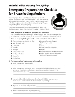 Breastfed Babies Are Ready for Anything!
Emergency Preparedness Checklist
for Breastfeeding Mothers
An emergency such as a natural disaster often comes with little
warning and very little time to plan. Even when a crisis hits on a more
personal level (a house fire or loss of a job, for example) having a plan
beforehand helps you cope. Remember that breastfeeding helps you
and your baby to be ready for anything!
Discuss the following items with your family. Keep this preparation
checklist in a place where you can refer to it easily at a moment’s notice.
What emergencies are most likely to occur in your community?
Call your local emergency management office to find out how you can prepare. Identify
an escape plan from your home and your community’s evacuation routes ahead of time.
Make an emergency kit for your family. Here are some items to think about:
Water (one gallon per person per day)
Non-perishable food
Can opener
Batteries
Flashlight
Radio with batteries
Candles and lighter
First-aid kit
Medications
m
m
¢
¢
¢
¢
¢
¢
¢
¢
¢
Contact information for your
healthcare providers
Money
Change of clothes and shoes
Blankets
Any special items your baby might need
Sling or wrap to help you breastfeed
discreetly in public, if needed
¢
¢
¢
¢
¢
¢
Put together a list of key contact people, including:
Family members who live with you:_ __________________________________________
	_____________________________________________________________________
Family members who do not live with you. Decide on a contact person outside your
community that everyone will contact in case they are separated and there is no
communication in your area.:________________________________________________
	_____________________________________________________________________
	_____________________________________________________________________
International Board Certified Lactation Consultants (IBCLCs) in your community
(see the “Find a Lactation Consultant Directory” at www.ilca.org)
	_____________________________________________________________________
Physicians for your baby and your family _ ______________________________________
	_____________________________________________________________________
Hospital and medical clinics in your community__________________________________
	_____________________________________________________________________
m
¢
¢
¢
¢
¢
 