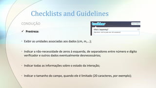 Checklists and Guidelines
• Exibir as unidades associadas aos dados (cm, m,...);
• Indicar a não-necessidade de zeros à esquerda, de separadores entre número e dígito
verificador e outros dados eventualmente desnecessários;
• Indicar todas as informações sobre o estado da interação;
• Indicar o tamanho do campo, quando ele é limitado (20 caracteres, por exemplo);
CONDUÇÃO
 Prestreza:
 