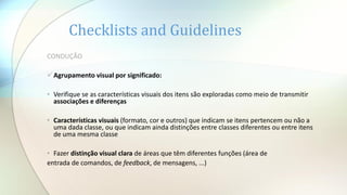 Checklists and Guidelines
CONDUÇÃO
Agrupamento visual por significado:
• Verifique se as características visuais dos itens são exploradas como meio de transmitir
associações e diferenças
• Características visuais (formato, cor e outros) que indicam se itens pertencem ou não a
uma dada classe, ou que indicam ainda distinções entre classes diferentes ou entre itens
de uma mesma classe
• Fazer distinção visual clara de áreas que têm diferentes funções (área de
entrada de comandos, de feedback, de mensagens, ...)
 