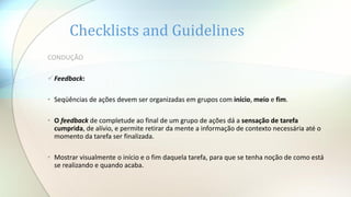 Checklists and Guidelines
CONDUÇÃO
Feedback:
• Seqüências de ações devem ser organizadas em grupos com início, meio e fim.
• O feedback de completude ao final de um grupo de ações dá a sensação de tarefa
cumprida, de alívio, e permite retirar da mente a informação de contexto necessária até o
momento da tarefa ser finalizada.
• Mostrar visualmente o início e o fim daquela tarefa, para que se tenha noção de como está
se realizando e quando acaba.
 