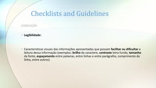 Checklists and Guidelines
CONDUÇÃO
Legibilidade:
• Características visuais das informações apresentadas que possam facilitar ou dificultar a
leitura dessa informação (exemplos: brilho do caractere, contraste letra-fundo, tamanho
da fonte, espaçamento entre palavras, entre linhas e entre parágrafos, comprimento da
linha, entre outros).
 