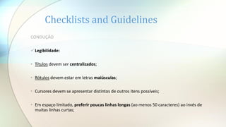 Checklists and Guidelines
CONDUÇÃO
Legibilidade:
• Títulos devem ser centralizados;
• Rótulos devem estar em letras maiúsculas;
• Cursores devem se apresentar distintos de outros itens possíveis;
• Em espaço limitado, preferir poucas linhas longas (ao menos 50 caracteres) ao invés de
muitas linhas curtas;
 