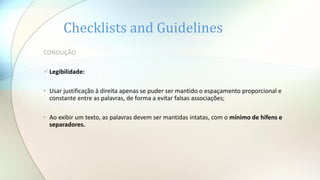 Checklists and Guidelines
CONDUÇÃO
Legibilidade:
• Usar justificação à direita apenas se puder ser mantido o espaçamento proporcional e
constante entre as palavras, de forma a evitar falsas associações;
• Ao exibir um texto, as palavras devem ser mantidas intatas, com o mínimo de hífens e
separadores.
 