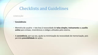Checklists and Guidelines
CONDUÇÃO
Consistência:
• Memória do usuário -> Isto leva à necessidade de telas simples, treinamento ou auxílio
online para sintaxe, mnemônicos e códigos utilizados pelo sistema.
• A consistência, por sua vez, ajuda na minimização da necessidade de memorização, pois
permite previsibilidade de ações.
 