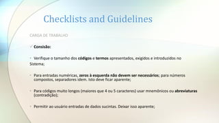 Checklists and Guidelines
CARGA DE TRABALHO
 Consisão:
• Verifique o tamanho dos códigos e termos apresentados, exigidos e introduzidos no
Sistema;
• Para entradas numéricas, zeros à esquerda não devem ser necessários; para números
compostos, separadores idem. Isto deve ficar aparente;
• Para códigos muito longos (maiores que 4 ou 5 caracteres) usar mnemônicos ou abreviaturas
(contradição);
• Permitir ao usuário entradas de dados sucintas. Deixar isso aparente;
 