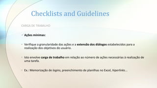 Checklists and Guidelines
CARGA DE TRABALHO
Ações mínimas:
• Verifique a granularidade das ações e a extensão dos diálogos estabelecidos para a
realização dos objetivos do usuário.
• Isto envolve carga de trabalho em relação ao número de ações necessárias à realização de
uma tarefa.
• Ex.: Memorização de logins, preenchimento de planilhas no Excel, hiperlinks...
 