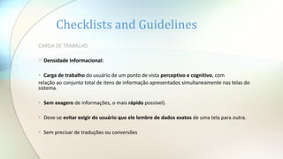 Checklists and Guidelines
CARGA DE TRABALHO
 Densidade Informacional:
• Carga de trabalho do usuário de um ponto de vista perceptivo e cognitivo, com
relação ao conjunto total de itens de informação apresentados simultaneamente nas telas do
sistema.
• Sem exagero de informações, o mais rápido possível).
• Deve-se evitar exigir do usuário que ele lembre de dados exatos de uma tela para outra.
• Sem precisar de traduções ou conversões
 
