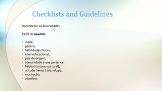 Reconhecer as diversidades
Perfil do usuário:
• idade;
• gênero;
• habilidades físicas;
• nível educacional;
• país de origem;
• comunidade à que pertence;
• habitat (urbano ou rural);
• atitude frente à tecnologia;
• motivação;
• objetivos
Checklists and Guidelines
 