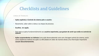 Checklists and Guidelines
CARGA DE TRABALHO
 Ações explícitas e Controle do sistema pelo o usuário:
• Novamente, saber sobre o status e as etapas do processo.
• Escolher, ter opção.
• Esta regra se aplica fundamentalmente aos usuários experientes, que gostam de sentir que estão no controle do
sistema.
• Ações surpreendentes ou indiretas (uma ação desencadeando outra sem checagem prévia) do sistema, assim
como seqüências tediosas de ações ou dificuldade em obter de maneira direta uma informação importante
causam descontentamento.
 