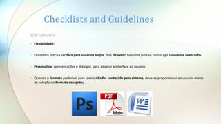 Checklists and Guidelines
ADAPTABILIDADE
 Flexibilidade:
• O sistema precisa ser fácil para usuários leigos, mas flexível o bastante para se tornar ágil à usuários avançados.
• Personalizar apresentações e diálogos, para adaptar a interface ao usuário.
• Quando o formato preferível para textos não for conhecido pelo sistema, deve-se proporcionar ao usuário meios
de seleção do formato desejado;
 