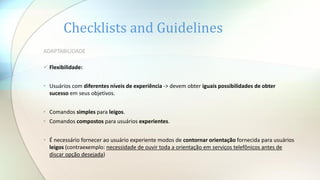 Checklists and Guidelines
ADAPTABILIDADE
 Flexibilidade:
• Usuários com diferentes níveis de experiência -> devem obter iguais possibilidades de obter
sucesso em seus objetivos.
• Comandos simples para leigos.
• Comandos compostos para usuários experientes.
• É necessário fornecer ao usuário experiente modos de contornar orientação fornecida para usuários
leigos (contraexemplo: necessidade de ouvir toda a orientação em serviços telefônicos antes de
discar opção desejada)
 