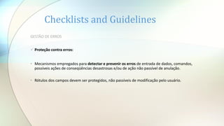 Checklists and Guidelines
GESTÃO DE ERROS
 Proteção contra erros:
• Mecanismos empregados para detectar e prevenir os erros de entrada de dados, comandos,
possíveis ações de conseqüências desastrosas e/ou de ação não passível de anulação.
• Rótulos dos campos devem ser protegidos, não passíveis de modificação pelo usuário.
 