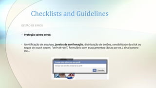 Checklists and Guidelines
GESTÃO DE ERROS
 Proteção contra erros:
• Identificação de arquivos, janelas de confirmação, distribuição de botões, sensibilidade do click ou
toque de touch screen, “ctrl+alt+del”, formulário com espaçamentos (datas por ex.), sinal sonoro
etc...
 