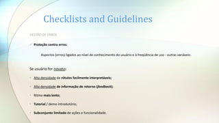 Checklists and Guidelines
GESTÃO DE ERROS
 Proteção contra erros:
Aspectos (erros) ligados ao nível de conhecimento do usuário e à freqüência de uso - outras variáveis:
Se usuário for novato:
• Alta densidade de rótulos facilmente interpretáveis;
• Alta densidade de informação de retorno (feedback);
• Ritmo mais lento;
• Tutorial / demo introdutório;
• Subconjunto limitado de ações e funcionalidade.
 