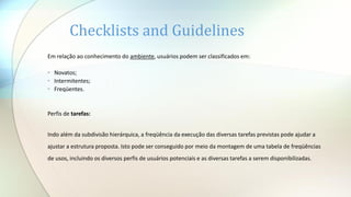 Em relação ao conhecimento do ambiente, usuários podem ser classificados em:
• Novatos;
• Intermitentes;
• Freqüentes.
Perfis de tarefas:
Indo além da subdivisão hierárquica, a freqüência da execução das diversas tarefas previstas pode ajudar a
ajustar a estrutura proposta. Isto pode ser conseguido por meio da montagem de uma tabela de freqüências
de usos, incluindo os diversos perfis de usuários potenciais e as diversas tarefas a serem disponibilizadas.
Checklists and Guidelines
 