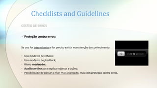 Checklists and Guidelines
GESTÃO DE ERROS
Proteção contra erros:
Se uso for intermitente e for preciso existir manutenção do conhecimento:
• Uso modesto de rótulos;
• Uso modesto de feedback;
• Ritmo moderado;
• Auxílio on-line para explicar objetos e ações;
• Possibilidade de passar a nível mais avançado, mas com proteção contra erros.
 